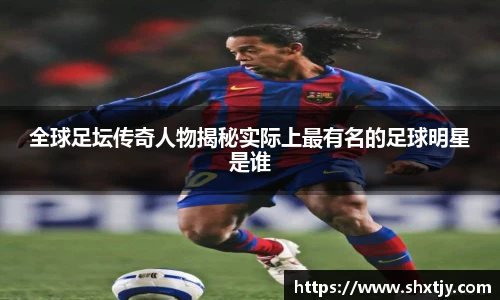 全球足坛传奇人物揭秘实际上最有名的足球明星是谁